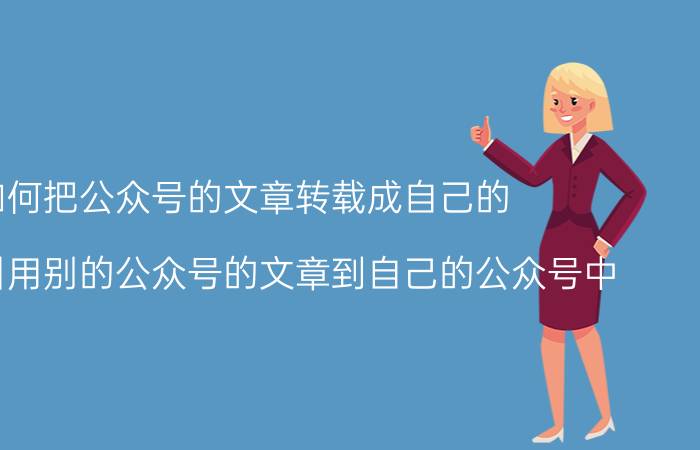 如何把公众号的文章转载成自己的 要怎样引用别的公众号的文章到自己的公众号中？